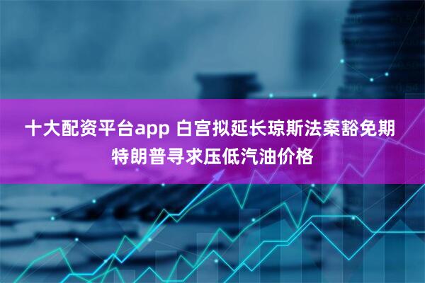 十大配资平台app 白宫拟延长琼斯法案豁免期 特朗普寻求压低汽油价格