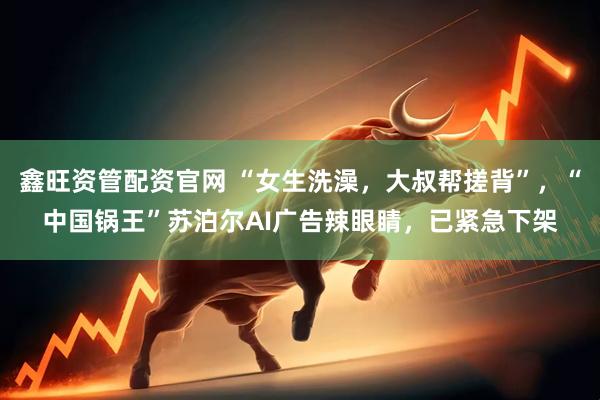 鑫旺资管配资官网 “女生洗澡，大叔帮搓背”，“中国锅王”苏泊尔AI广告辣眼睛，已紧急下架