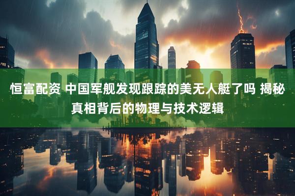 恒富配资 中国军舰发现跟踪的美无人艇了吗 揭秘真相背后的物理与技术逻辑