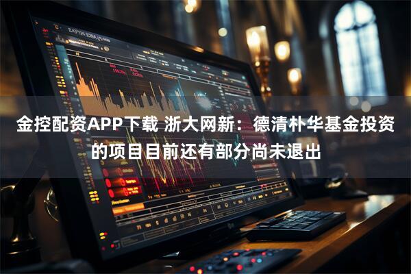 金控配资APP下载 浙大网新：德清朴华基金投资的项目目前还有部分尚未退出