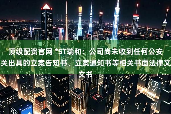顶级配资官网 *ST瑞和：公司尚未收到任何公安机关出具的立案告知书、立案通知书等相关书面法律文书