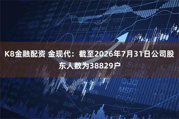 K8金融配资 金现代：截至2026年7月31日公司股东人数为38829户