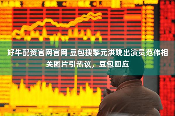 好牛配资官网官网 豆包搜黎元洪跳出演员范伟相关图片引热议，豆包回应