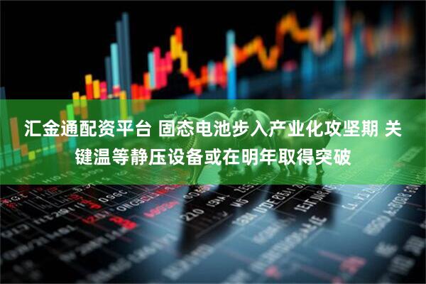 汇金通配资平台 固态电池步入产业化攻坚期 关键温等静压设备或在明年取得突破