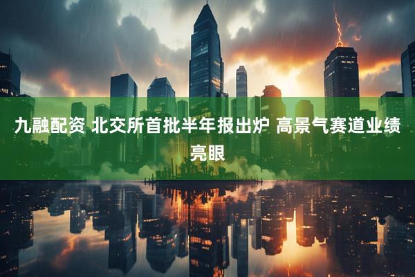 九融配资 北交所首批半年报出炉 高景气赛道业绩亮眼