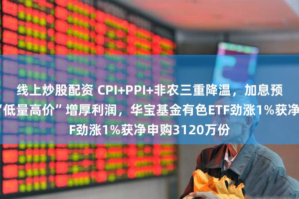 线上炒股配资 CPI+PPI+非农三重降温，加息预期骤减！稀土“低量高价”增厚利润，华宝基金有色ETF劲涨1%获净申购3120万份