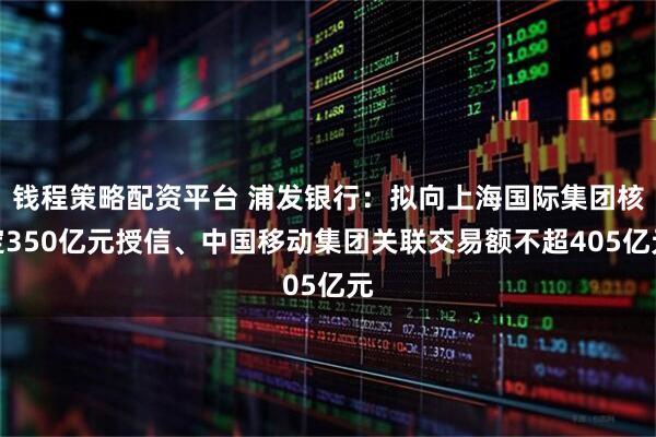 钱程策略配资平台 浦发银行：拟向上海国际集团核定350亿元授信、中国移动集团关联交易额不超405亿元