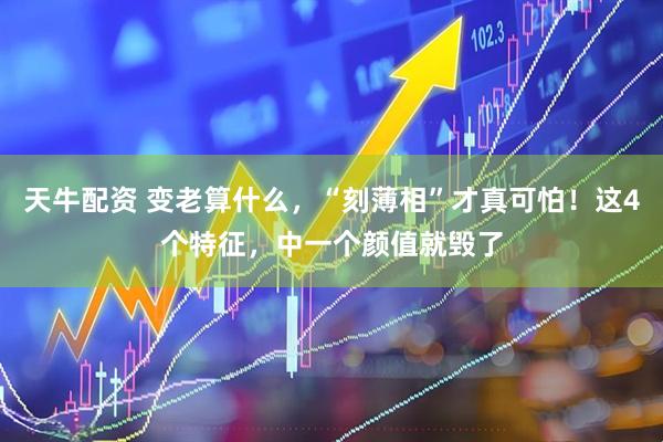 天牛配资 变老算什么，“刻薄相”才真可怕！这4个特征，中一个颜值就毁了