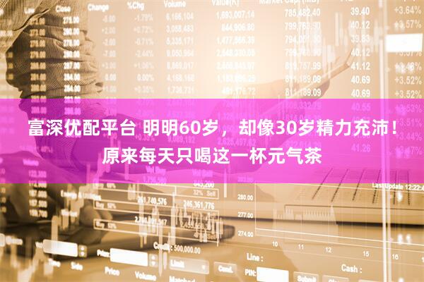 富深优配平台 明明60岁，却像30岁精力充沛！原来每天只喝这一杯元气茶