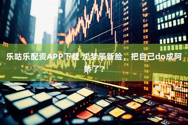 乐咕乐配资APP下载 沈梦辰新脸，把自己do成阿娇了？