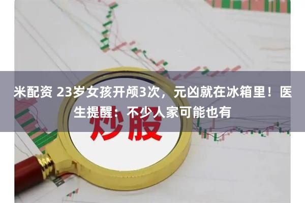 米配资 23岁女孩开颅3次，元凶就在冰箱里！医生提醒：不少人家可能也有