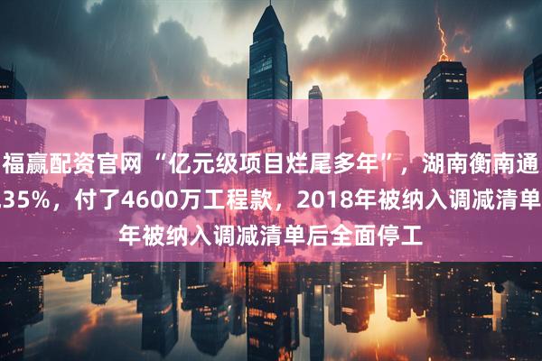 福赢配资官网 “亿元级项目烂尾多年”,湖南衡南通报:已完成35%,付了4600万工程款,2018年被纳入调减清单后全面停工