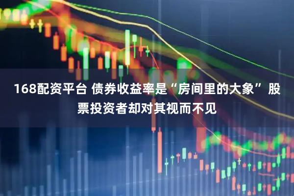 168配资平台 债券收益率是“房间里的大象” 股票投资者却对其视而不见